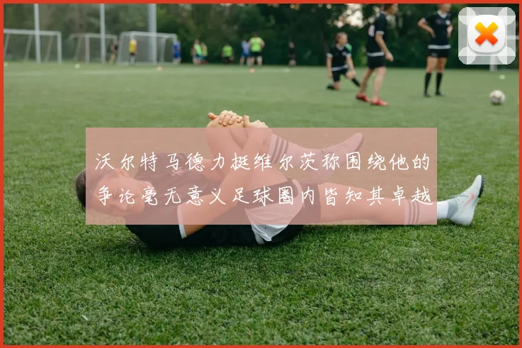 沃尔特马德力挺维尔茨称围绕他的争论毫无意义足球圈内皆知其卓越表现