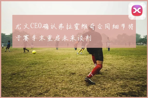尤文CEO确认弗拉霍维奇合同细节将于赛季末重启未来谈判
