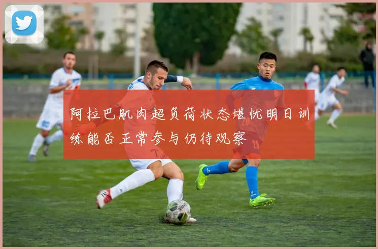 阿拉巴肌肉超负荷状态堪忧明日训练能否正常参与仍待观察