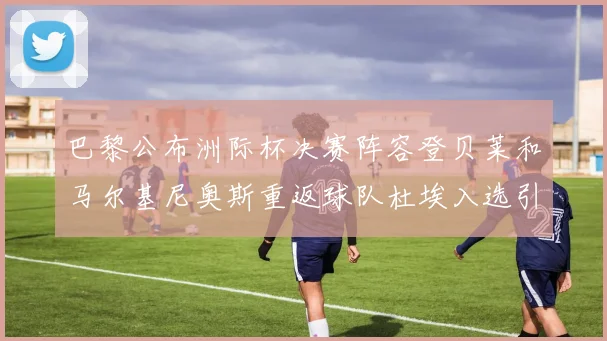 巴黎公布洲际杯决赛阵容登贝莱和马尔基尼奥斯重返球队杜埃入选引关注