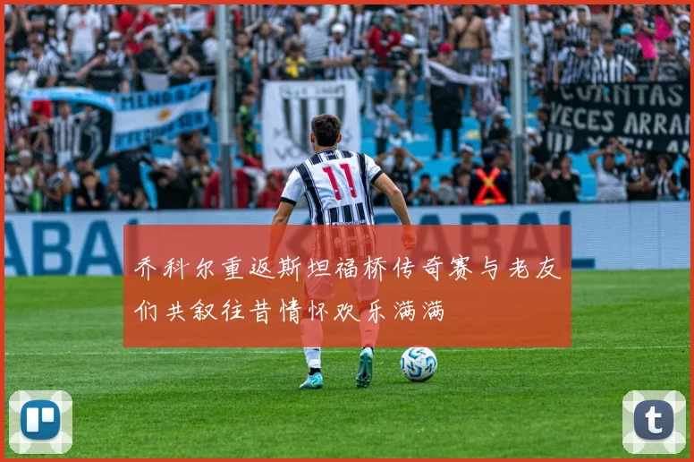乔科尔重返斯坦福桥传奇赛与老友们共叙往昔情怀欢乐满满