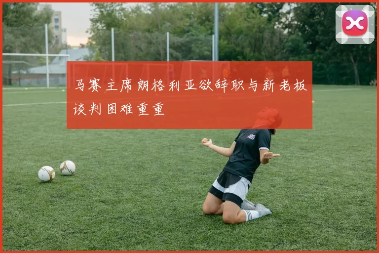 马赛主席朗格利亚欲辞职与新老板谈判困难重重