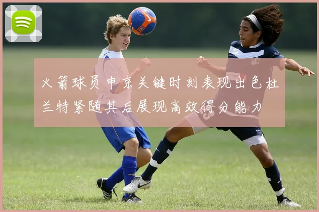 火箭球员申京关键时刻表现出色杜兰特紧随其后展现高效得分能力