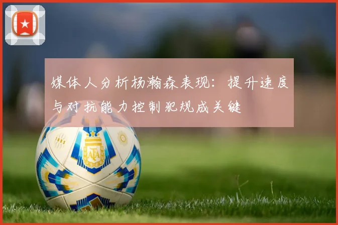 媒体人分析杨瀚森表现：提升速度与对抗能力控制犯规成关键