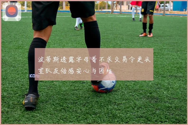 波蒂斯透露字母哥不求交易令更衣室队友倍感安心与团结