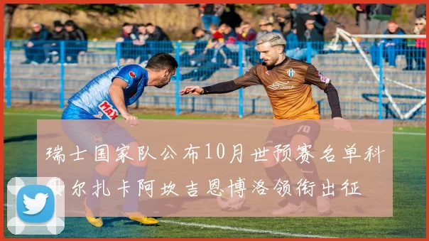 瑞士国家队公布10月世预赛名单科贝尔扎卡阿坎吉恩博洛领衔出征