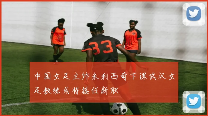 中国女足主帅米利西奇下课武汉女足教练或将接任新职