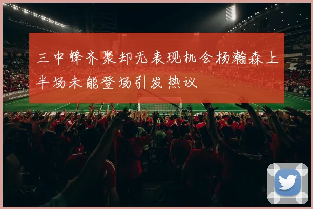 三中锋齐聚却无表现机会杨瀚森上半场未能登场引发热议