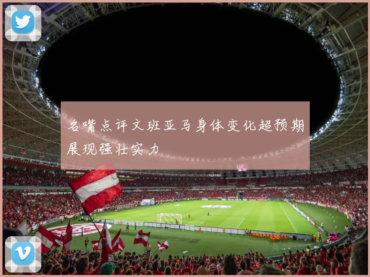 名嘴点评文班亚马身体变化超预期展现强壮实力