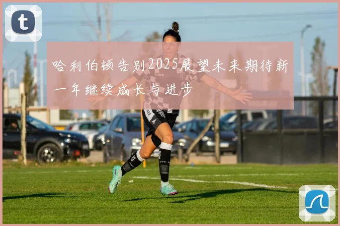 哈利伯顿告别2025展望未来期待新一年继续成长与进步
