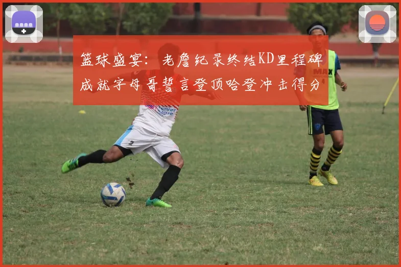 篮球盛宴：老詹纪录终结KD里程碑成就字母哥誓言登顶哈登冲击得分前十