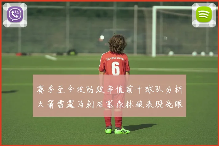 赛季至今攻防效率值前十球队分析火箭雷霆马刺活塞森林狼表现亮眼