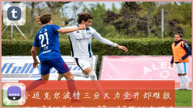 小迈克尔波特三分火力全开却难救球队24投9中空砍27分13篮板表现令人唏嘘