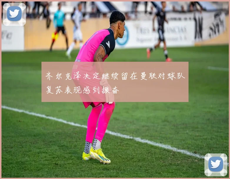 齐尔克泽决定继续留在曼联对球队复苏表现感到振奋