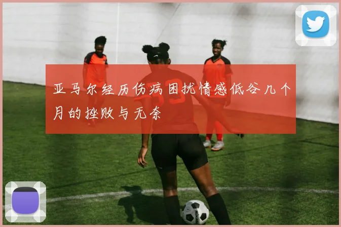 亚马尔经历伤病困扰情感低谷几个月的挫败与无奈