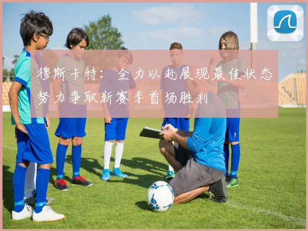 穆斯卡特：全力以赴展现最佳状态努力争取新赛季首场胜利