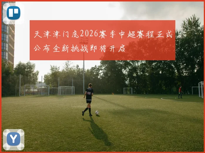 天津津门虎2026赛季中超赛程正式公布全新挑战即将开启