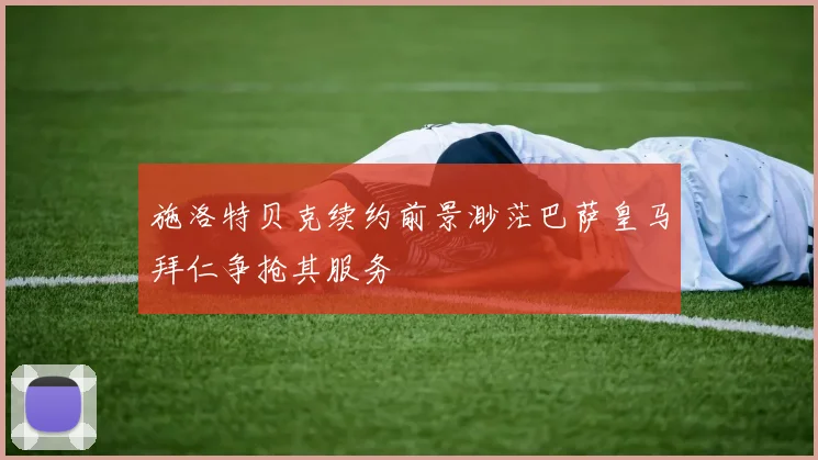 施洛特贝克续约前景渺茫巴萨皇马拜仁争抢其服务