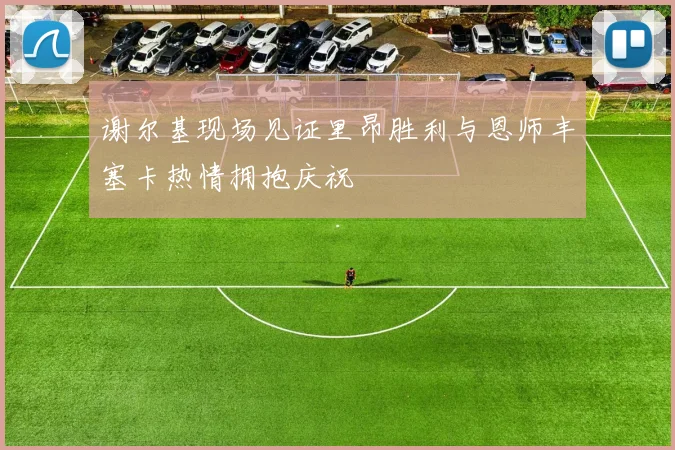 谢尔基现场见证里昂胜利与恩师丰塞卡热情拥抱庆祝