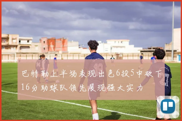 巴特勒上半场表现出色6投5中砍下16分助球队领先展现强大实力