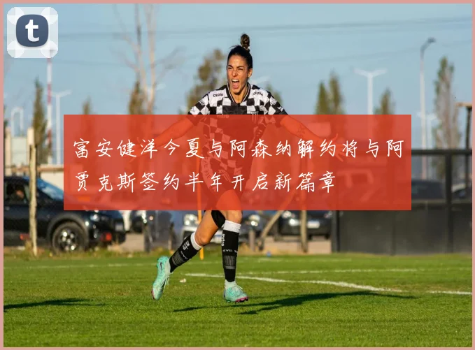 富安健洋今夏与阿森纳解约将与阿贾克斯签约半年开启新篇章