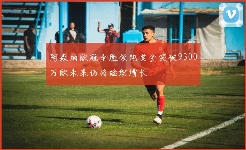 阿森纳欧冠全胜领跑奖金突破9300万欧未来仍将继续增长