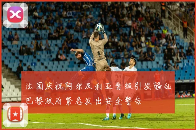 法国庆祝阿尔及利亚晋级引发骚乱巴黎政府紧急发出安全警告
