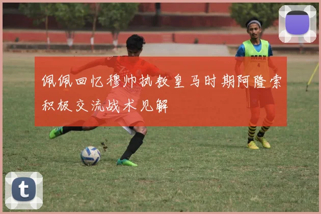 佩佩回忆穆帅执教皇马时期阿隆索积极交流战术见解