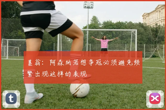 基翁：阿森纳若想争冠必须避免频繁出现这样的表现