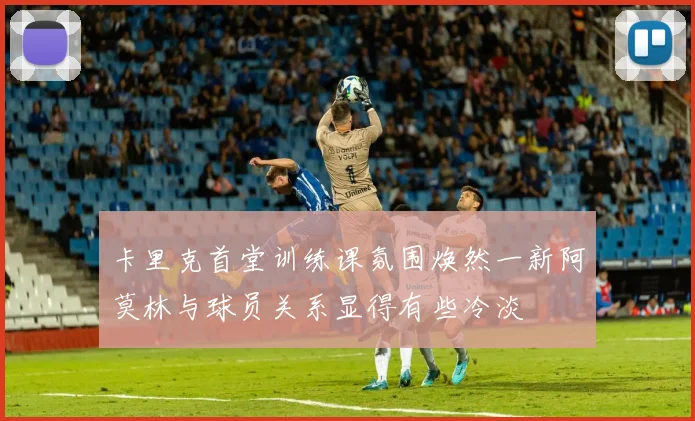 卡里克首堂训练课氛围焕然一新阿莫林与球员关系显得有些冷淡