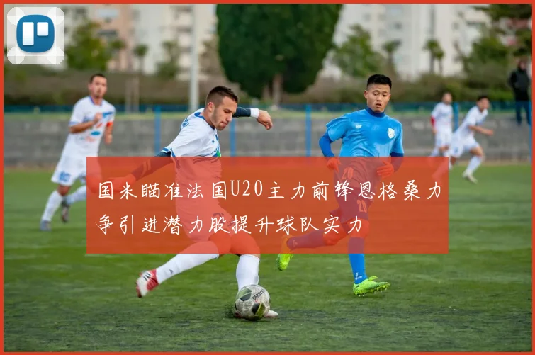 国米瞄准法国U20主力前锋恩格桑力争引进潜力股提升球队实力