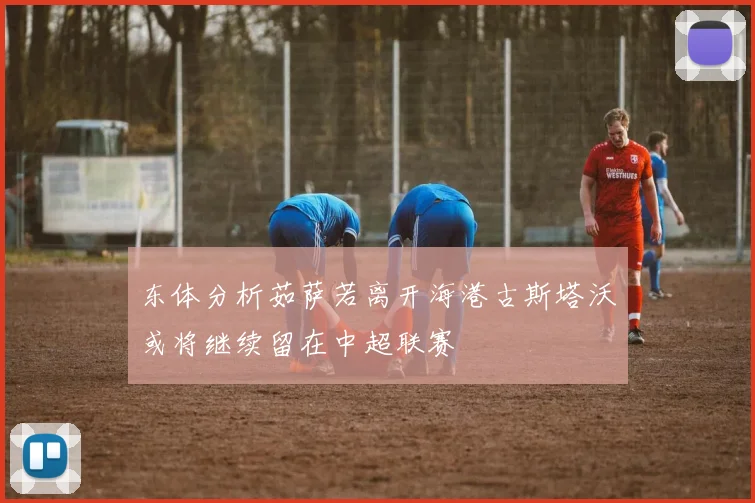东体分析茹萨若离开海港古斯塔沃或将继续留在中超联赛