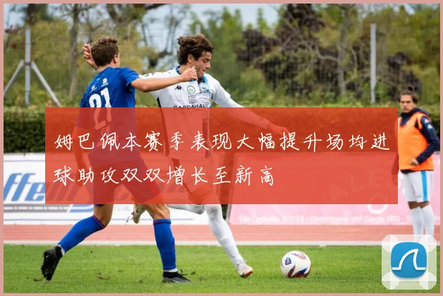 姆巴佩本赛季表现大幅提升场均进球助攻双双增长至新高
