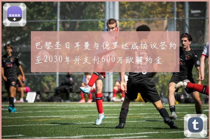 巴黎圣日耳曼与德罗达成协议签约至2030年并支付600万欧解约金