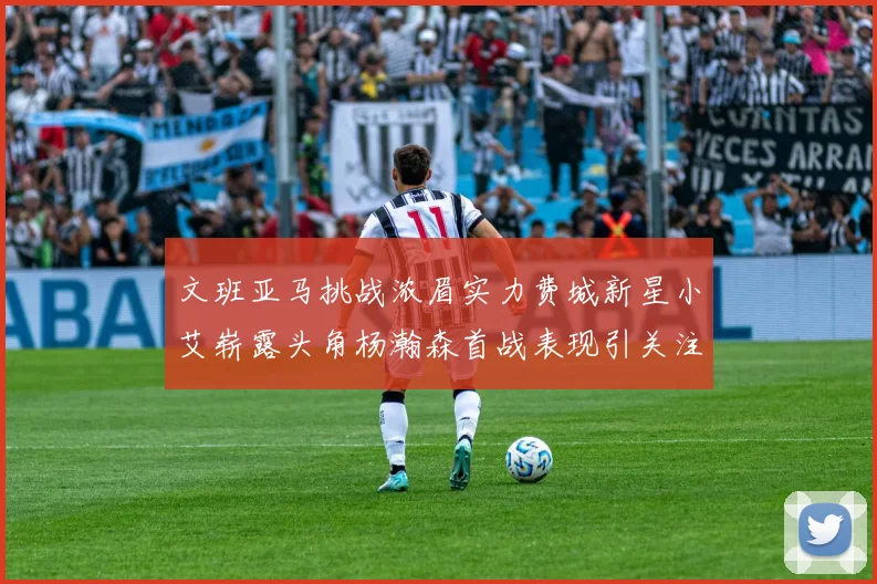 文班亚马挑战浓眉实力费城新星小艾崭露头角杨瀚森首战表现引关注