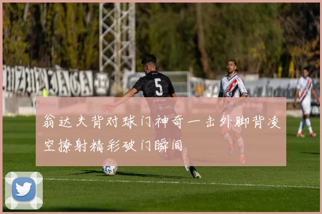 翁达夫背对球门神奇一击外脚背凌空撩射精彩破门瞬间